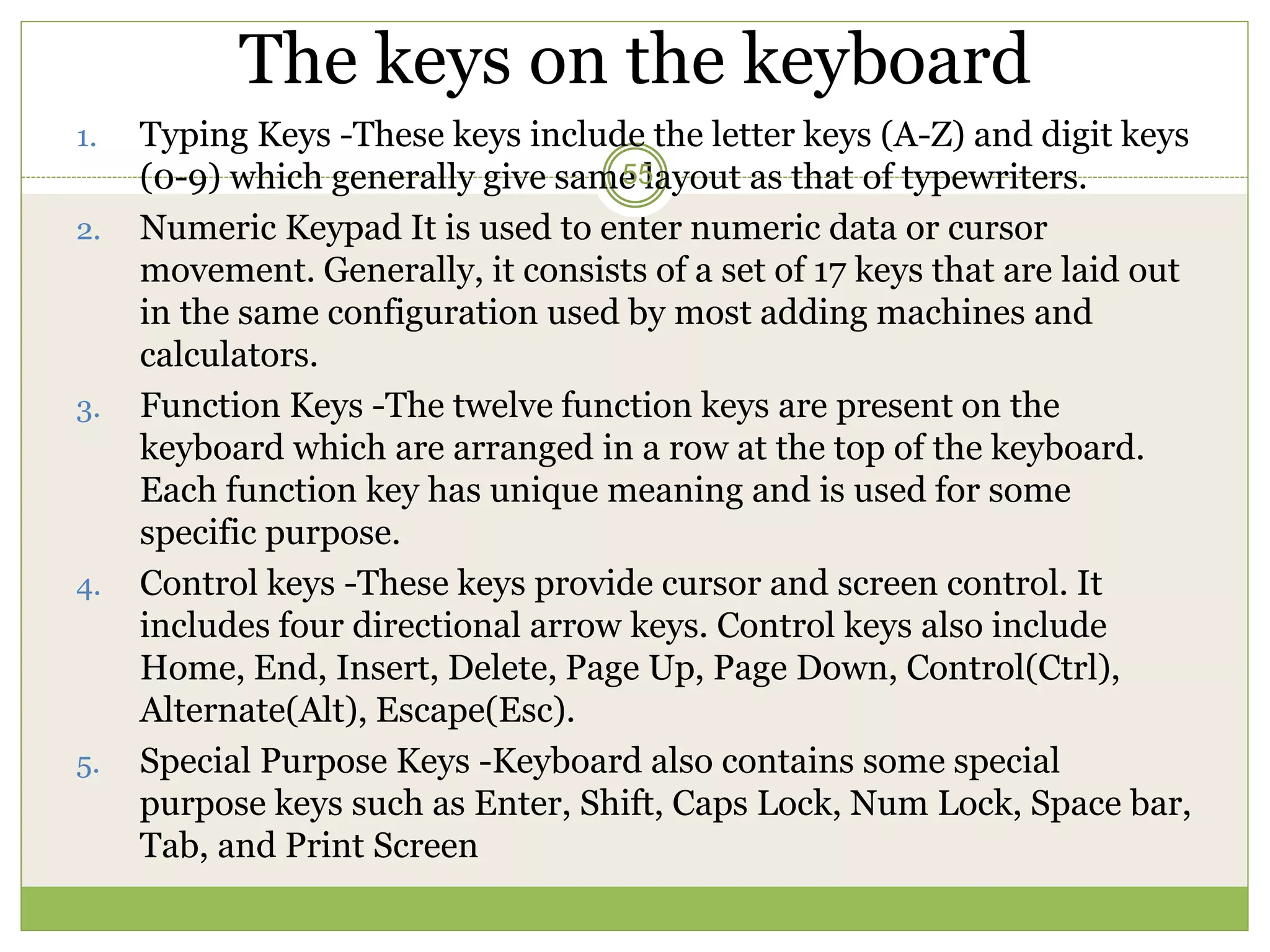 The keys on the keyboard
1. Typing Keys -These keys include the letter keys (A-Z) and digit keys
(0-9) which generally give same layout as that of typewriters.
2. Numeric Keypad It is used to enter numeric data or cursor
movement. Generally, it consists of a set of 17 keys that are laid out
in the same configuration used by most adding machines and
calculators.
3. Function Keys -The twelve function keys are present on the
keyboard which are arranged in a row at the top of the keyboard.
Each function key has unique meaning and is used for some
specific purpose.
4. Control keys -These keys provide cursor and screen control. It
includes four directional arrow keys. Control keys also include
Home, End, Insert, Delete, Page Up, Page Down, Control(Ctrl),
Alternate(Alt), Escape(Esc).
5. Special Purpose Keys -Keyboard also contains some special
purpose keys such as Enter, Shift, Caps Lock, Num Lock, Space bar,
Tab, and Print Screen
55
 