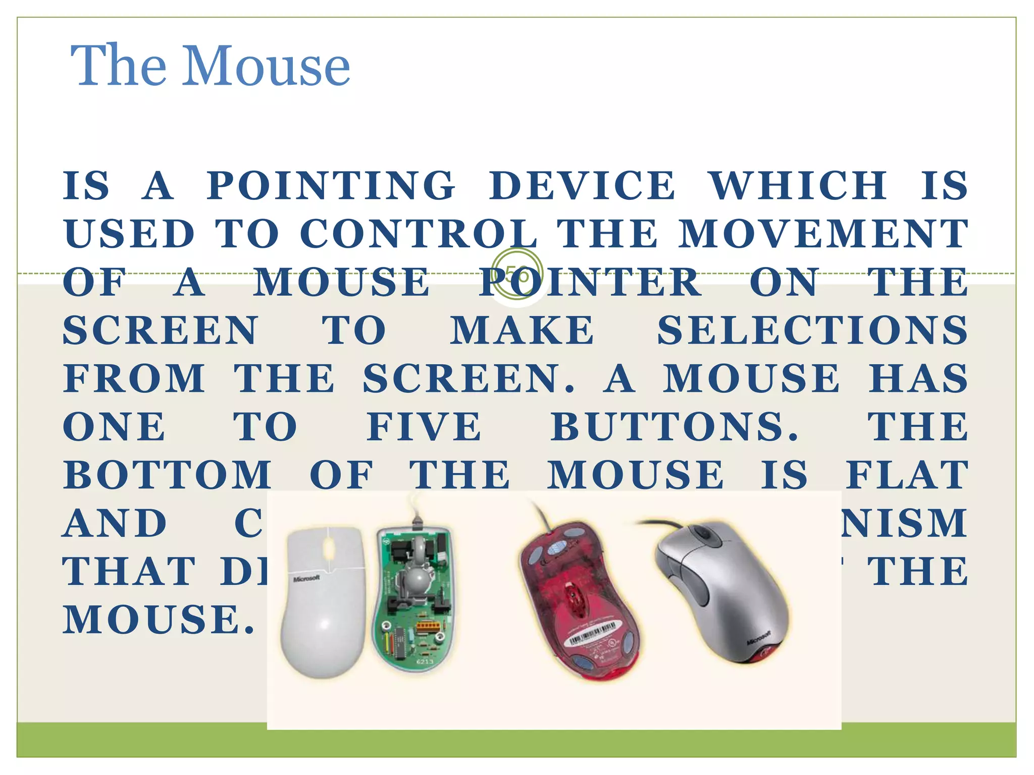 56
The Mouse
IS A POINTING DEVICE WHICH IS
USED TO CONTROL THE MOVEMENT
OF A MOUSE POINTER ON THE
SCREEN TO MAKE SELECTIONS
FROM THE SCREEN. A MOUSE HAS
ONE TO FIVE BUTTONS. THE
BOTTOM OF THE MOUSE IS FLAT
AND CONTAINS A MECHANISM
THAT DETECTS MOVEMENT OF THE
MOUSE.
 