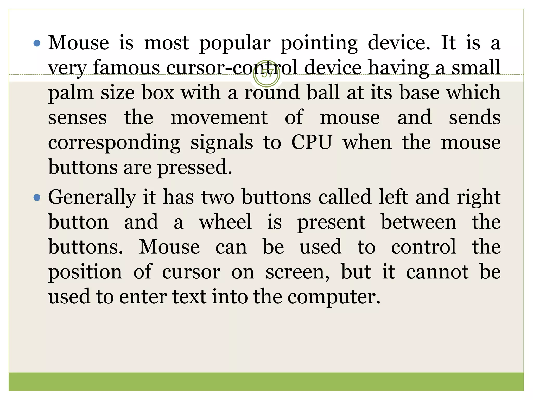  Mouse is most popular pointing device. It is a
very famous cursor-control device having a small
palm size box with a round ball at its base which
senses the movement of mouse and sends
corresponding signals to CPU when the mouse
buttons are pressed.
 Generally it has two buttons called left and right
button and a wheel is present between the
buttons. Mouse can be used to control the
position of cursor on screen, but it cannot be
used to enter text into the computer.
57
 
