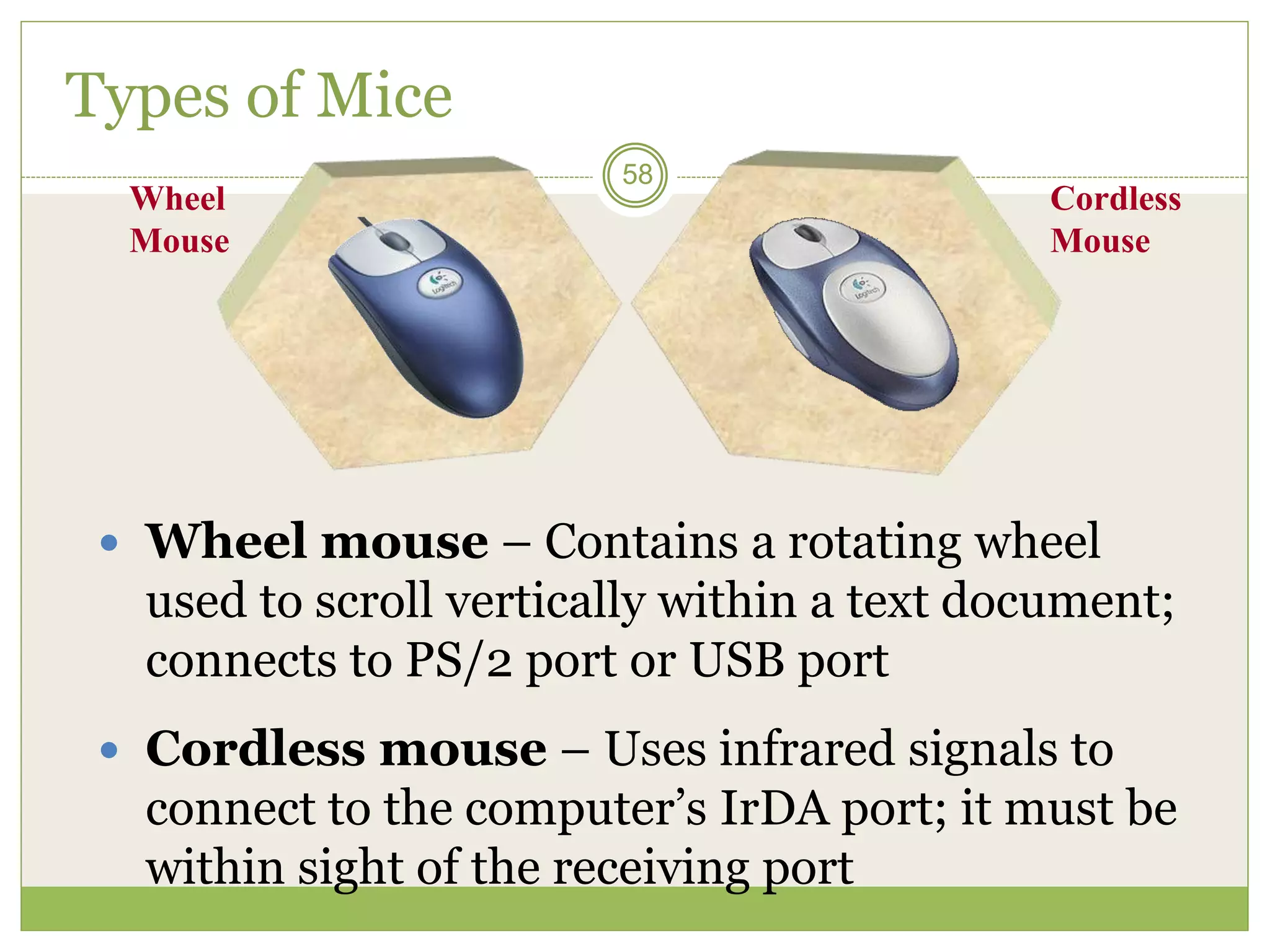 58
Wheel
Mouse
Cordless
Mouse
Types of Mice
 Wheel mouse – Contains a rotating wheel
used to scroll vertically within a text document;
connects to PS/2 port or USB port
 Cordless mouse – Uses infrared signals to
connect to the computer’s IrDA port; it must be
within sight of the receiving port
 