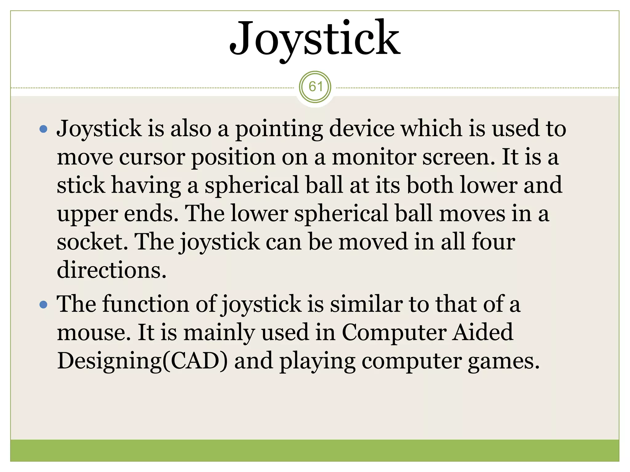 Joystick
 Joystick is also a pointing device which is used to
move cursor position on a monitor screen. It is a
stick having a spherical ball at its both lower and
upper ends. The lower spherical ball moves in a
socket. The joystick can be moved in all four
directions.
 The function of joystick is similar to that of a
mouse. It is mainly used in Computer Aided
Designing(CAD) and playing computer games.
61
 