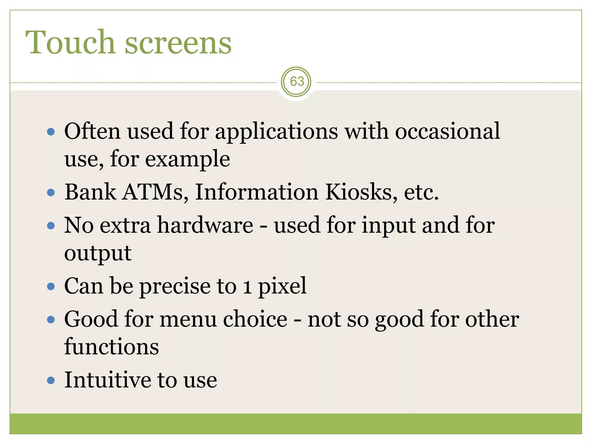 63
Touch screens
 Often used for applications with occasional
use, for example
 Bank ATMs, Information Kiosks, etc.
 No extra hardware - used for input and for
output
 Can be precise to 1 pixel
 Good for menu choice - not so good for other
functions
 Intuitive to use
 