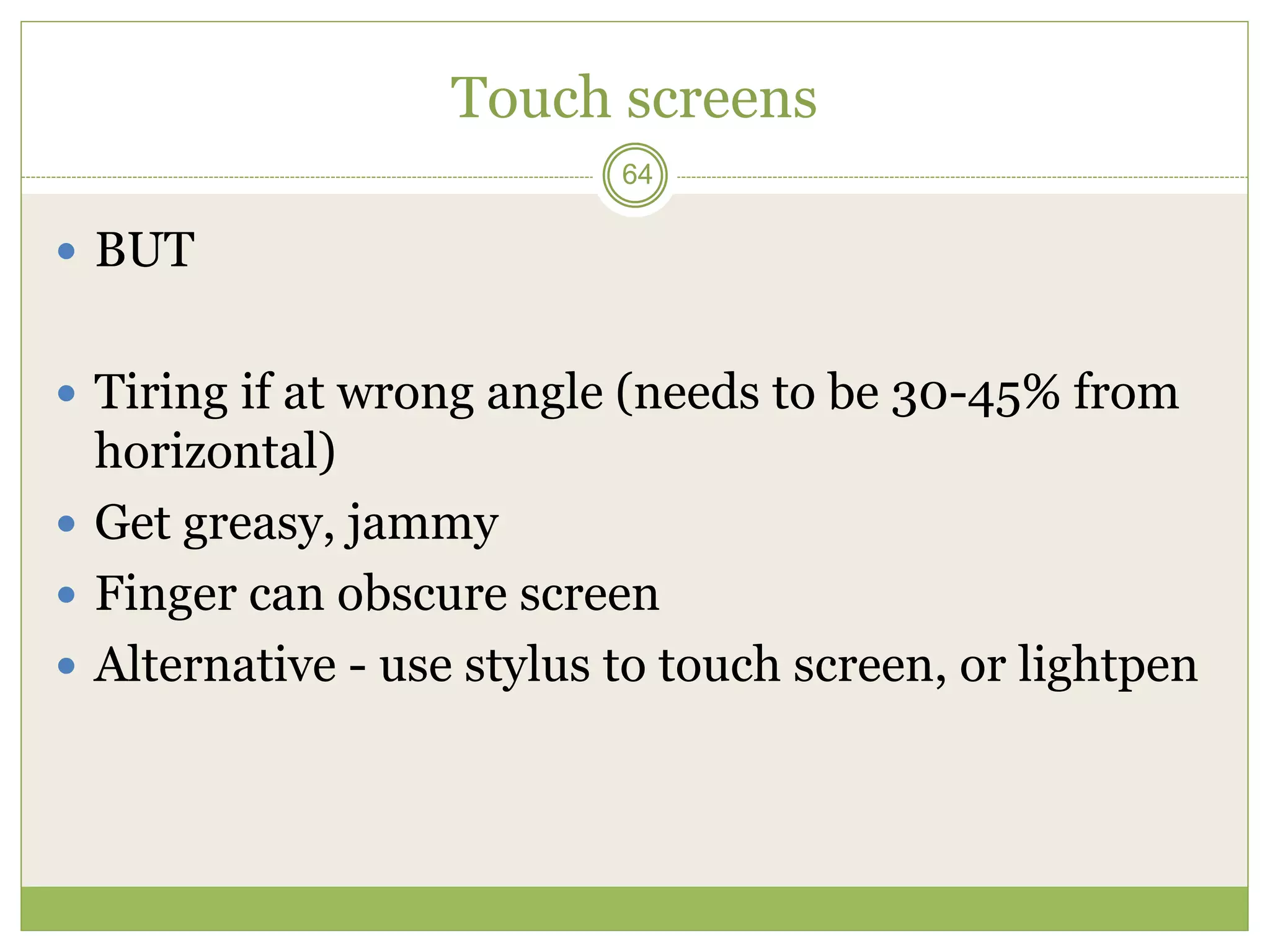 64
Touch screens
 BUT
 Tiring if at wrong angle (needs to be 30-45% from
horizontal)
 Get greasy, jammy
 Finger can obscure screen
 Alternative - use stylus to touch screen, or lightpen
 