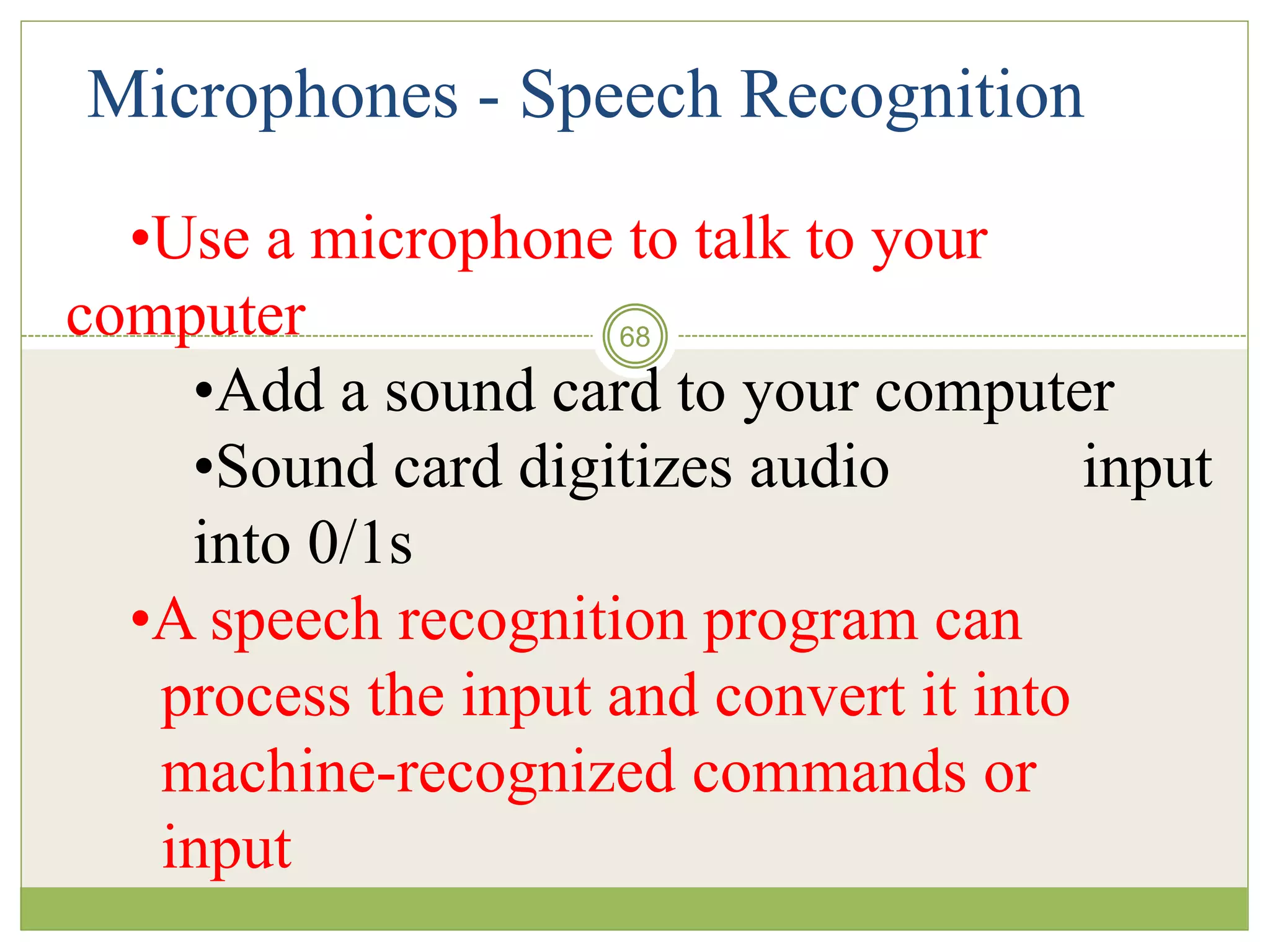 68
Microphones - Speech Recognition
•Use a microphone to talk to your
computer
•Add a sound card to your computer
•Sound card digitizes audio input
into 0/1s
•A speech recognition program can
process the input and convert it into
machine-recognized commands or
input
 