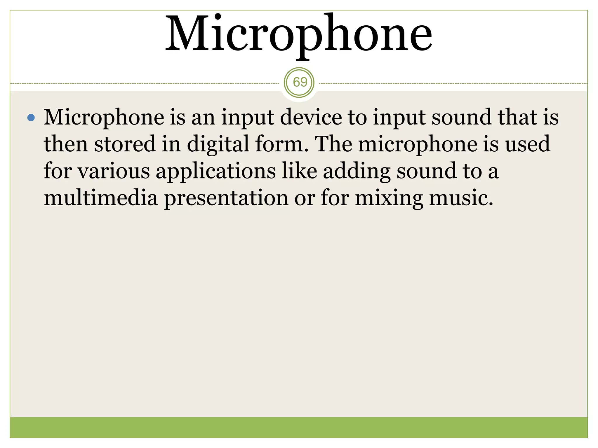 Microphone
 Microphone is an input device to input sound that is
then stored in digital form. The microphone is used
for various applications like adding sound to a
multimedia presentation or for mixing music.
69
 