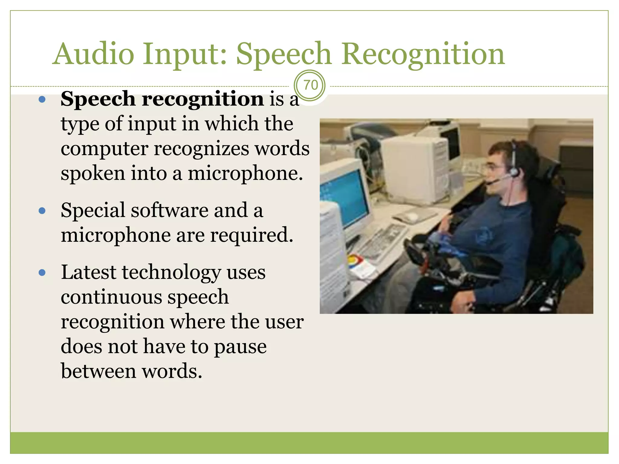70
Audio Input: Speech Recognition
 Speech recognition is a
type of input in which the
computer recognizes words
spoken into a microphone.
 Special software and a
microphone are required.
 Latest technology uses
continuous speech
recognition where the user
does not have to pause
between words.
 