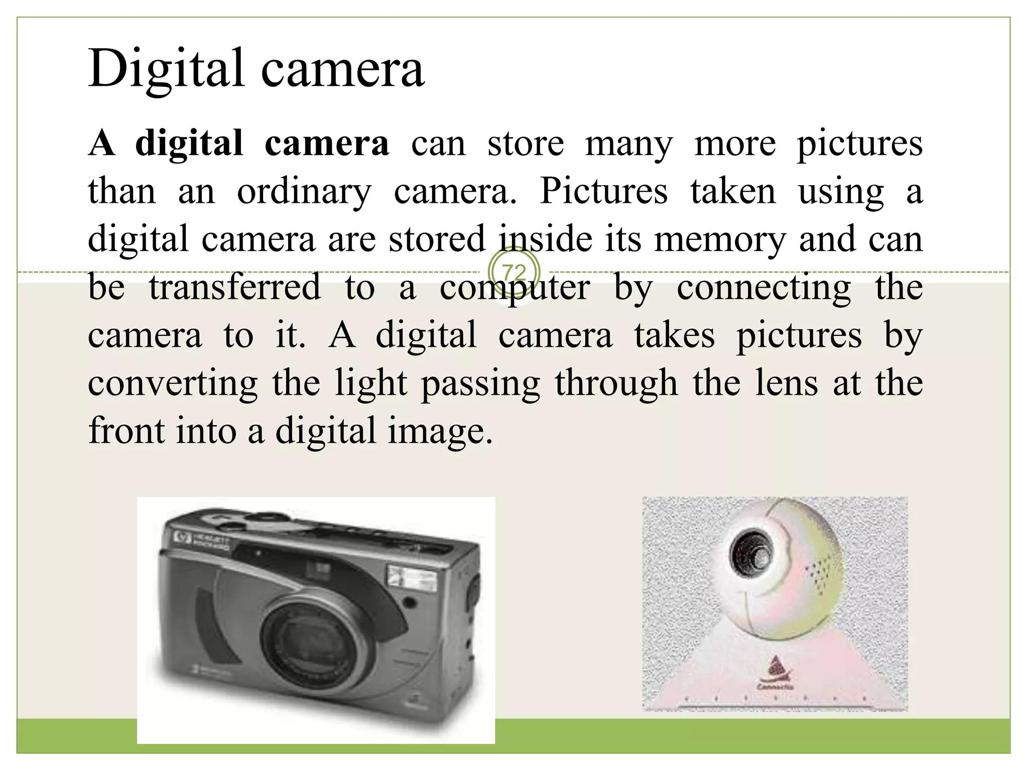 72
Digital camera
A digital camera can store many more pictures
than an ordinary camera. Pictures taken using a
digital camera are stored inside its memory and can
be transferred to a computer by connecting the
camera to it. A digital camera takes pictures by
converting the light passing through the lens at the
front into a digital image.
 