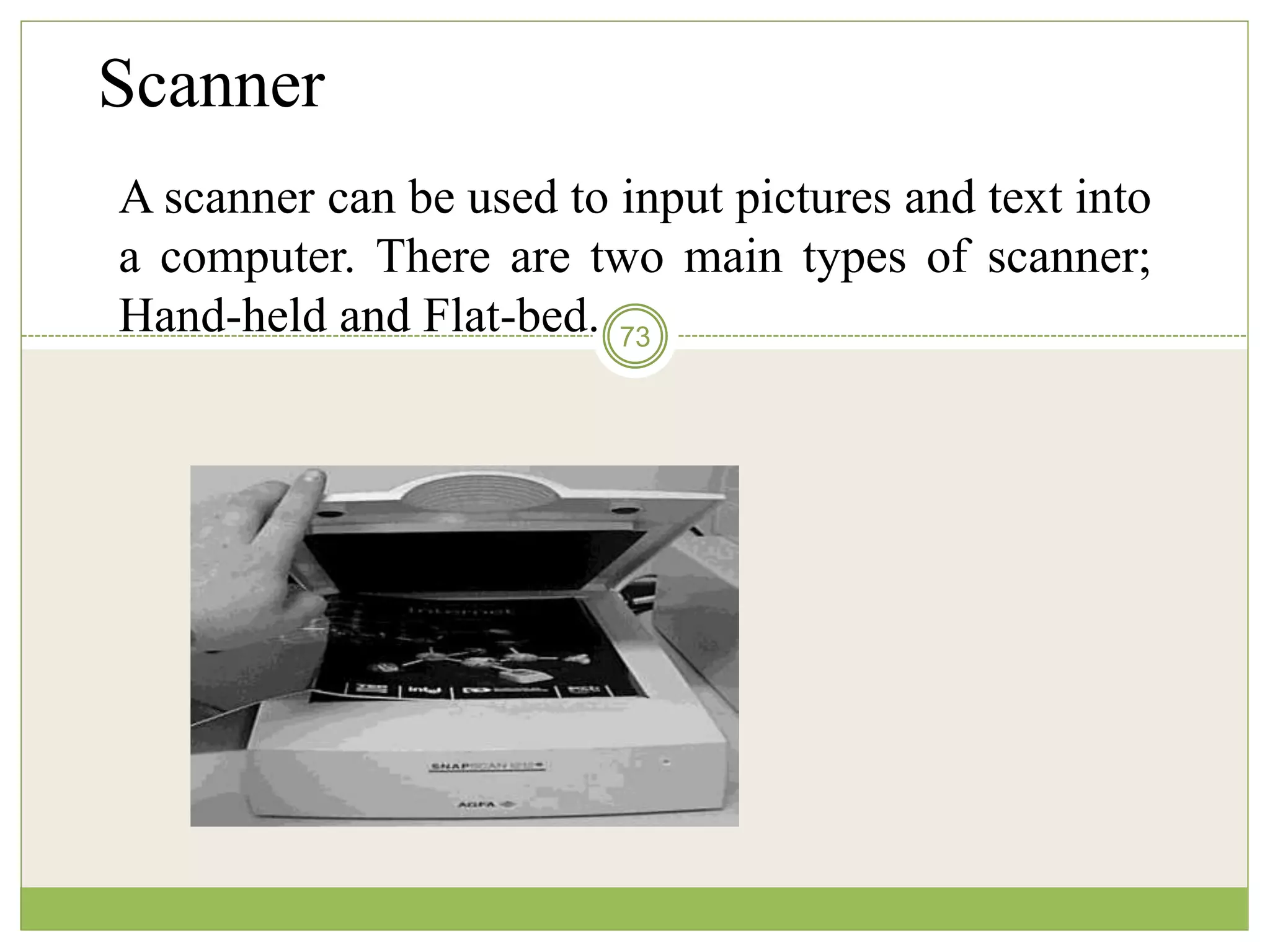 73
Scanner
A scanner can be used to input pictures and text into
a computer. There are two main types of scanner;
Hand-held and Flat-bed.
 