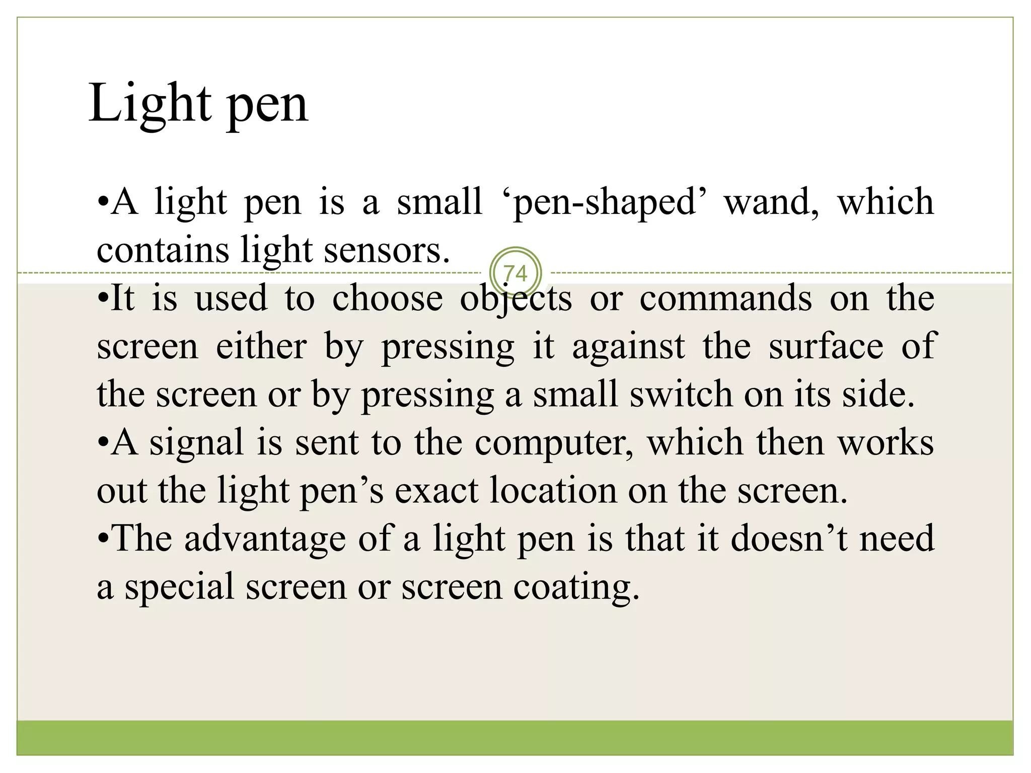 74
Light pen
•A light pen is a small ‘pen-shaped’ wand, which
contains light sensors.
•It is used to choose objects or commands on the
screen either by pressing it against the surface of
the screen or by pressing a small switch on its side.
•A signal is sent to the computer, which then works
out the light pen’s exact location on the screen.
•The advantage of a light pen is that it doesn’t need
a special screen or screen coating.
 