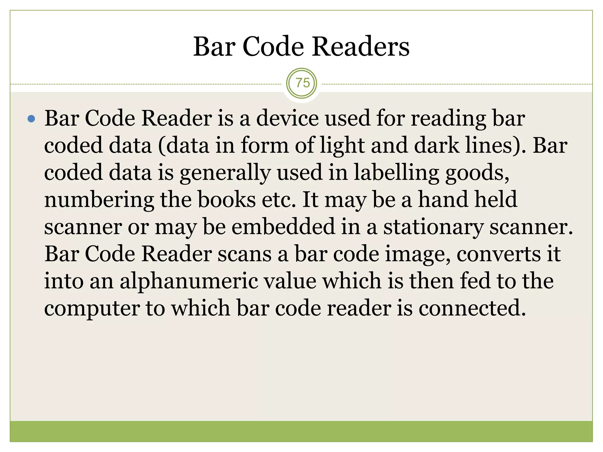 Bar Code Readers
 Bar Code Reader is a device used for reading bar
coded data (data in form of light and dark lines). Bar
coded data is generally used in labelling goods,
numbering the books etc. It may be a hand held
scanner or may be embedded in a stationary scanner.
Bar Code Reader scans a bar code image, converts it
into an alphanumeric value which is then fed to the
computer to which bar code reader is connected.
75
 
