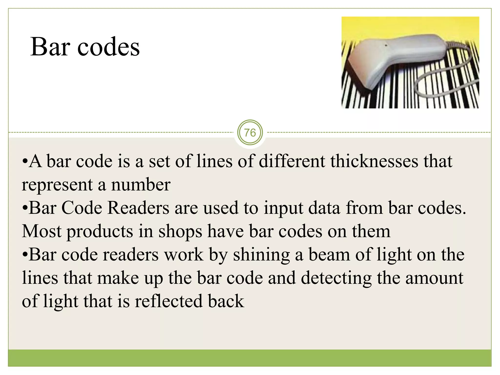 76
Bar codes
•A bar code is a set of lines of different thicknesses that
represent a number
•Bar Code Readers are used to input data from bar codes.
Most products in shops have bar codes on them
•Bar code readers work by shining a beam of light on the
lines that make up the bar code and detecting the amount
of light that is reflected back
 