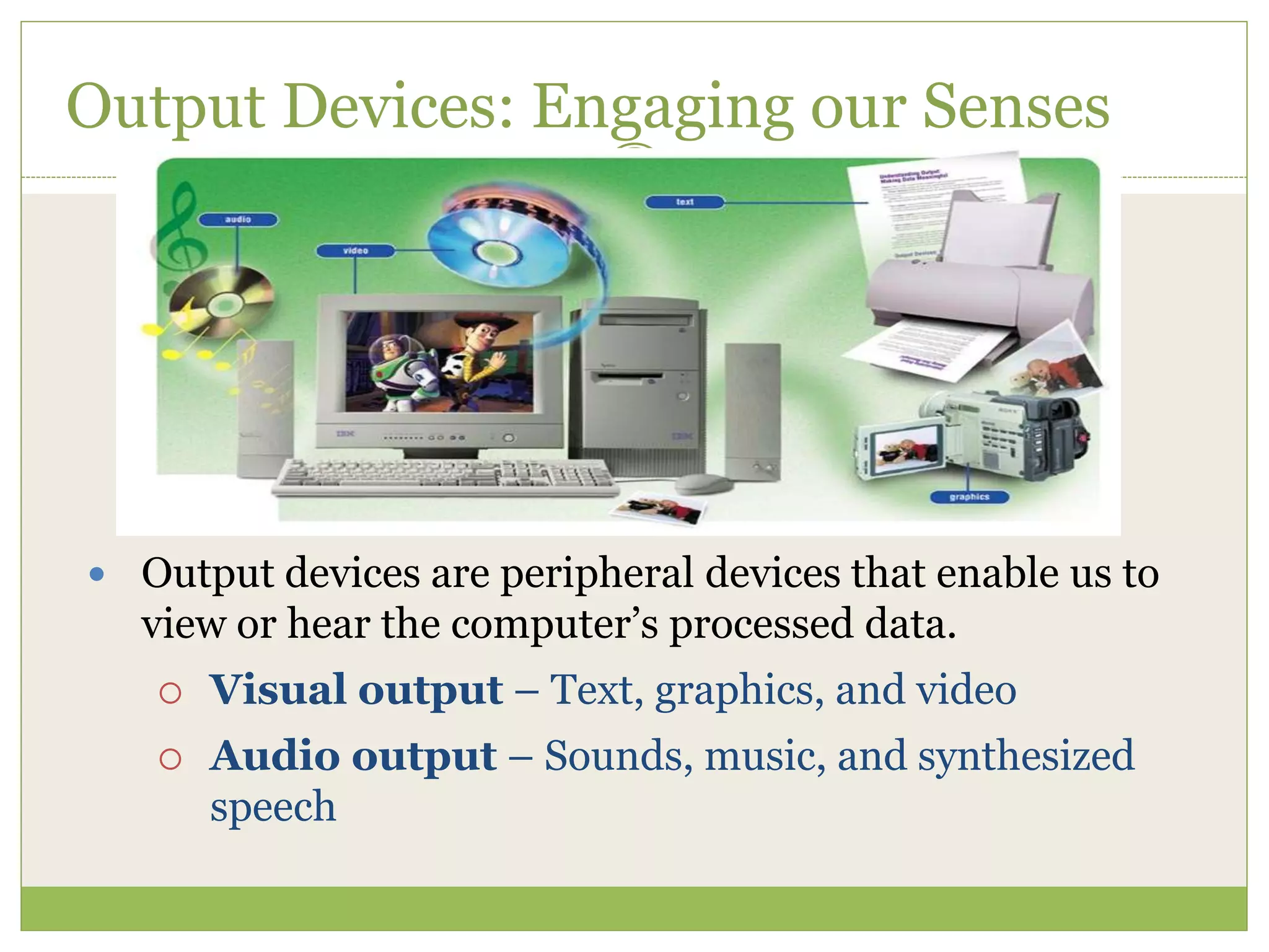 79
Output Devices: Engaging our Senses
 Output devices are peripheral devices that enable us to
view or hear the computer’s processed data.
 Visual output – Text, graphics, and video
 Audio output – Sounds, music, and synthesized
speech
 