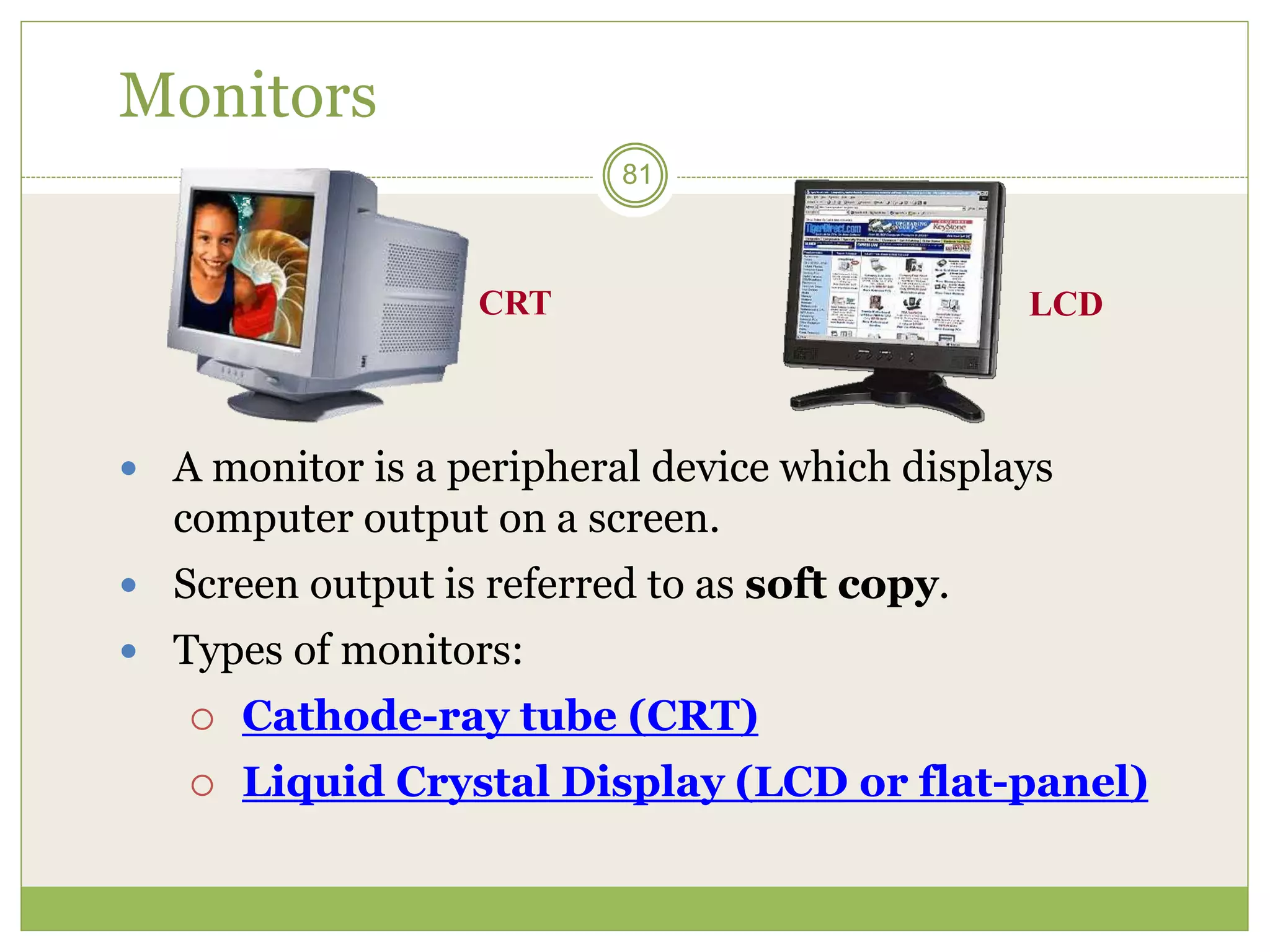 81
Monitors
 A monitor is a peripheral device which displays
computer output on a screen.
 Screen output is referred to as soft copy.
 Types of monitors:
 Cathode-ray tube (CRT)
 Liquid Crystal Display (LCD or flat-panel)
CRT LCD
 