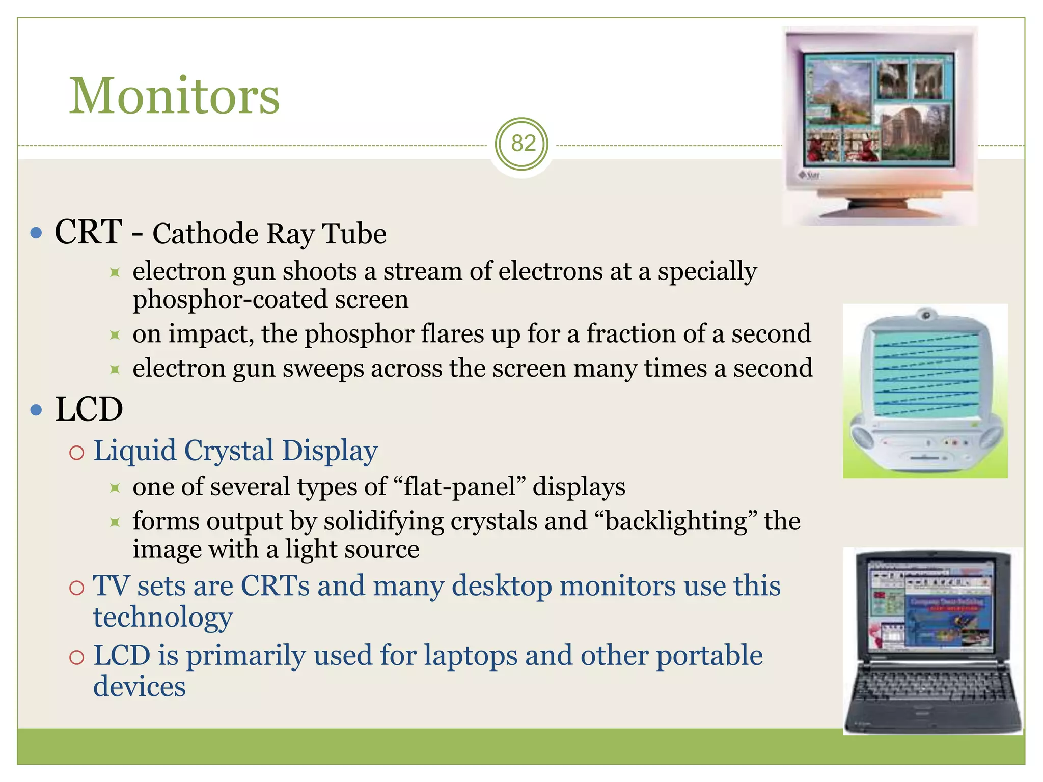 82
Monitors
 CRT - Cathode Ray Tube
 electron gun shoots a stream of electrons at a specially
phosphor-coated screen
 on impact, the phosphor flares up for a fraction of a second
 electron gun sweeps across the screen many times a second
 LCD
 Liquid Crystal Display
 one of several types of “flat-panel” displays
 forms output by solidifying crystals and “backlighting” the
image with a light source
 TV sets are CRTs and many desktop monitors use this
technology
 LCD is primarily used for laptops and other portable
devices
 