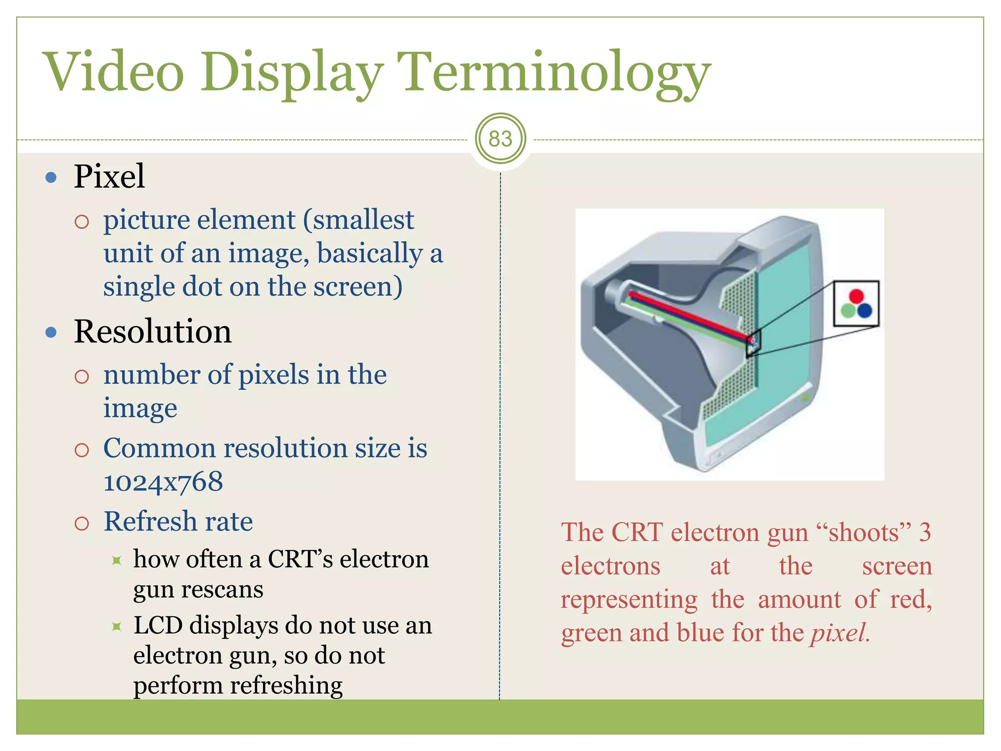 Video Display Terminology
 Pixel
 picture element (smallest
unit of an image, basically a
single dot on the screen)
 Resolution
 number of pixels in the
image
 Common resolution size is
1024x768
 Refresh rate
 how often a CRT’s electron
gun rescans
 LCD displays do not use an
electron gun, so do not
perform refreshing
83
The CRT electron gun “shoots” 3
electrons at the screen
representing the amount of red,
green and blue for the pixel.
 