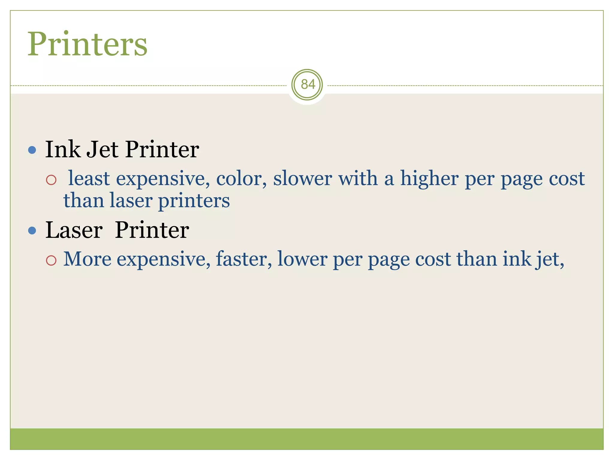 84
Printers
 Ink Jet Printer
 least expensive, color, slower with a higher per page cost
than laser printers
 Laser Printer
 More expensive, faster, lower per page cost than ink jet,
 