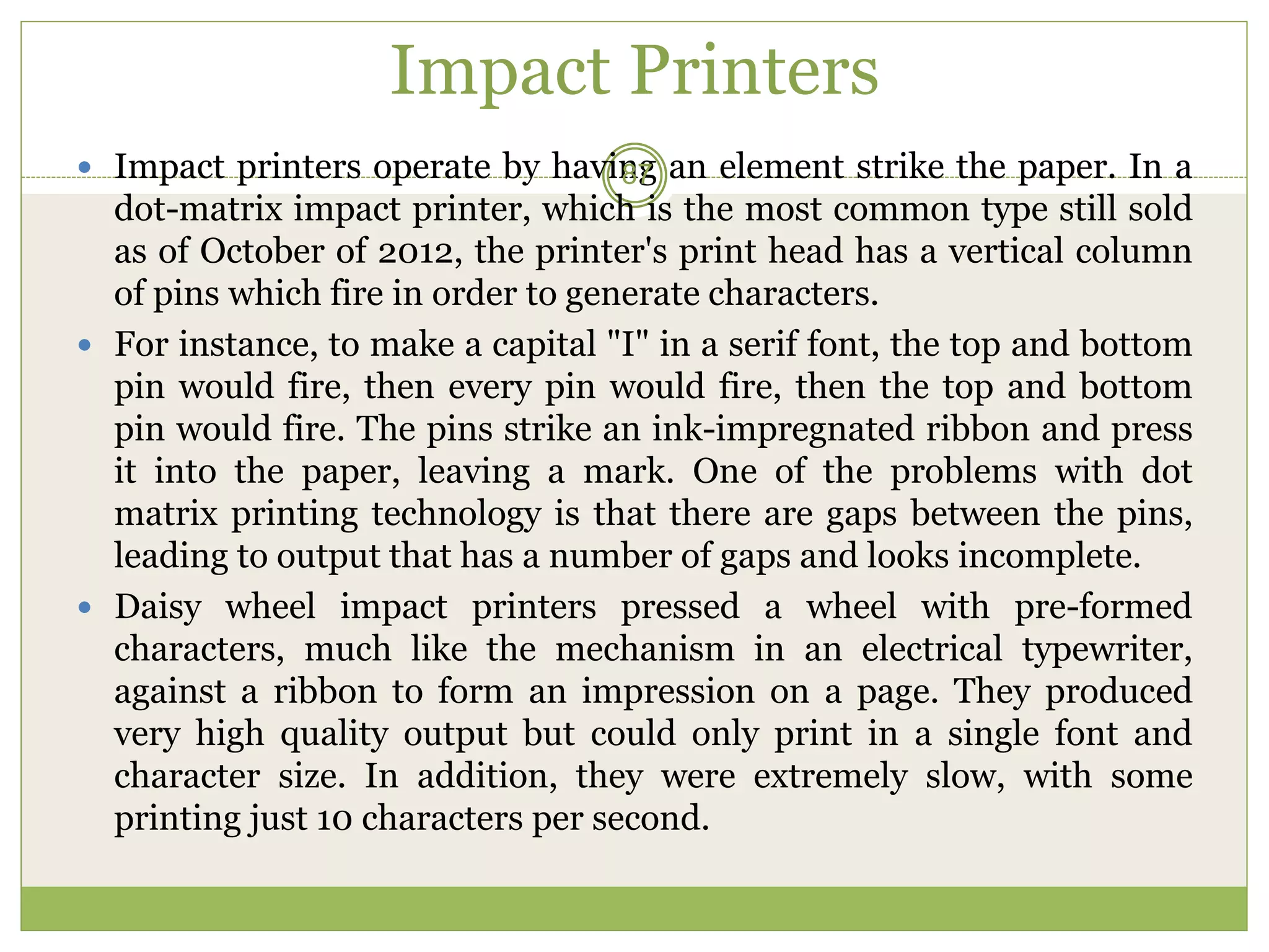 Impact Printers
 Impact printers operate by having an element strike the paper. In a
dot-matrix impact printer, which is the most common type still sold
as of October of 2012, the printer's print head has a vertical column
of pins which fire in order to generate characters.
 For instance, to make a capital "I" in a serif font, the top and bottom
pin would fire, then every pin would fire, then the top and bottom
pin would fire. The pins strike an ink-impregnated ribbon and press
it into the paper, leaving a mark. One of the problems with dot
matrix printing technology is that there are gaps between the pins,
leading to output that has a number of gaps and looks incomplete.
 Daisy wheel impact printers pressed a wheel with pre-formed
characters, much like the mechanism in an electrical typewriter,
against a ribbon to form an impression on a page. They produced
very high quality output but could only print in a single font and
character size. In addition, they were extremely slow, with some
printing just 10 characters per second.
87
 