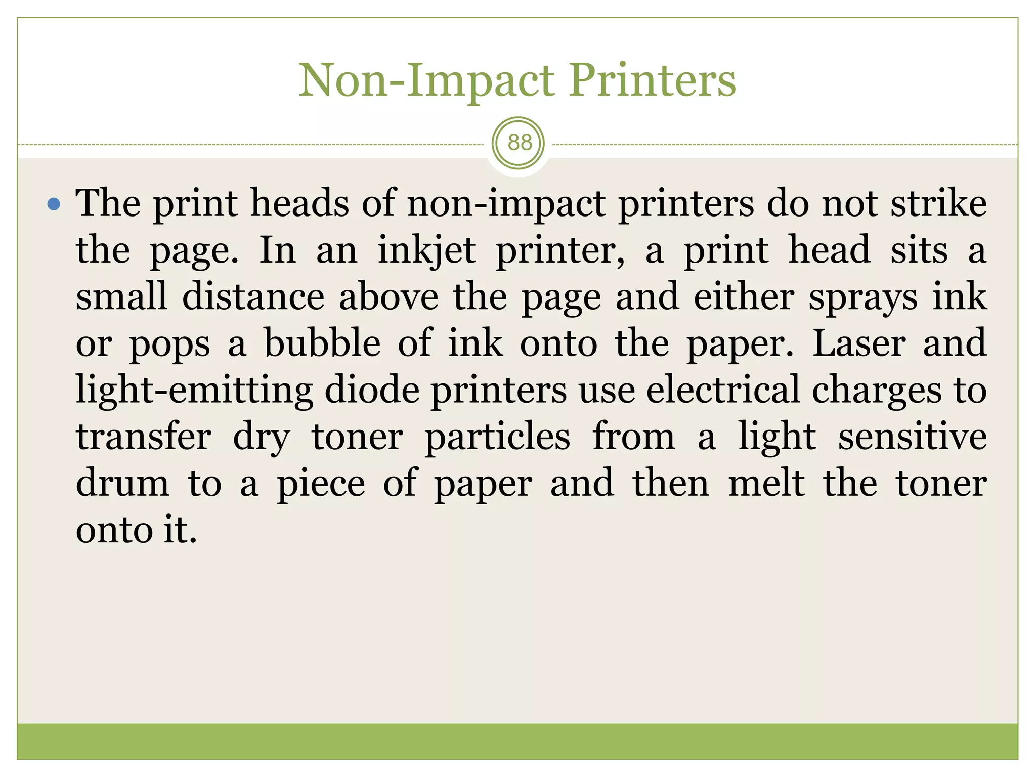 Non-Impact Printers
 The print heads of non-impact printers do not strike
the page. In an inkjet printer, a print head sits a
small distance above the page and either sprays ink
or pops a bubble of ink onto the paper. Laser and
light-emitting diode printers use electrical charges to
transfer dry toner particles from a light sensitive
drum to a piece of paper and then melt the toner
onto it.
88
 
