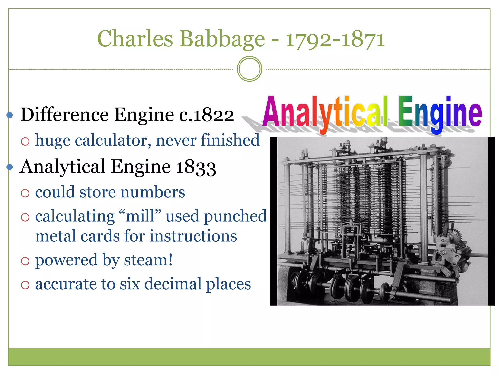 Charles Babbage - 1792-1871
 Difference Engine c.1822
 huge calculator, never finished
 Analytical Engine 1833
 could store numbers
 calculating “mill” used punched
metal cards for instructions
 powered by steam!
 accurate to six decimal places
 