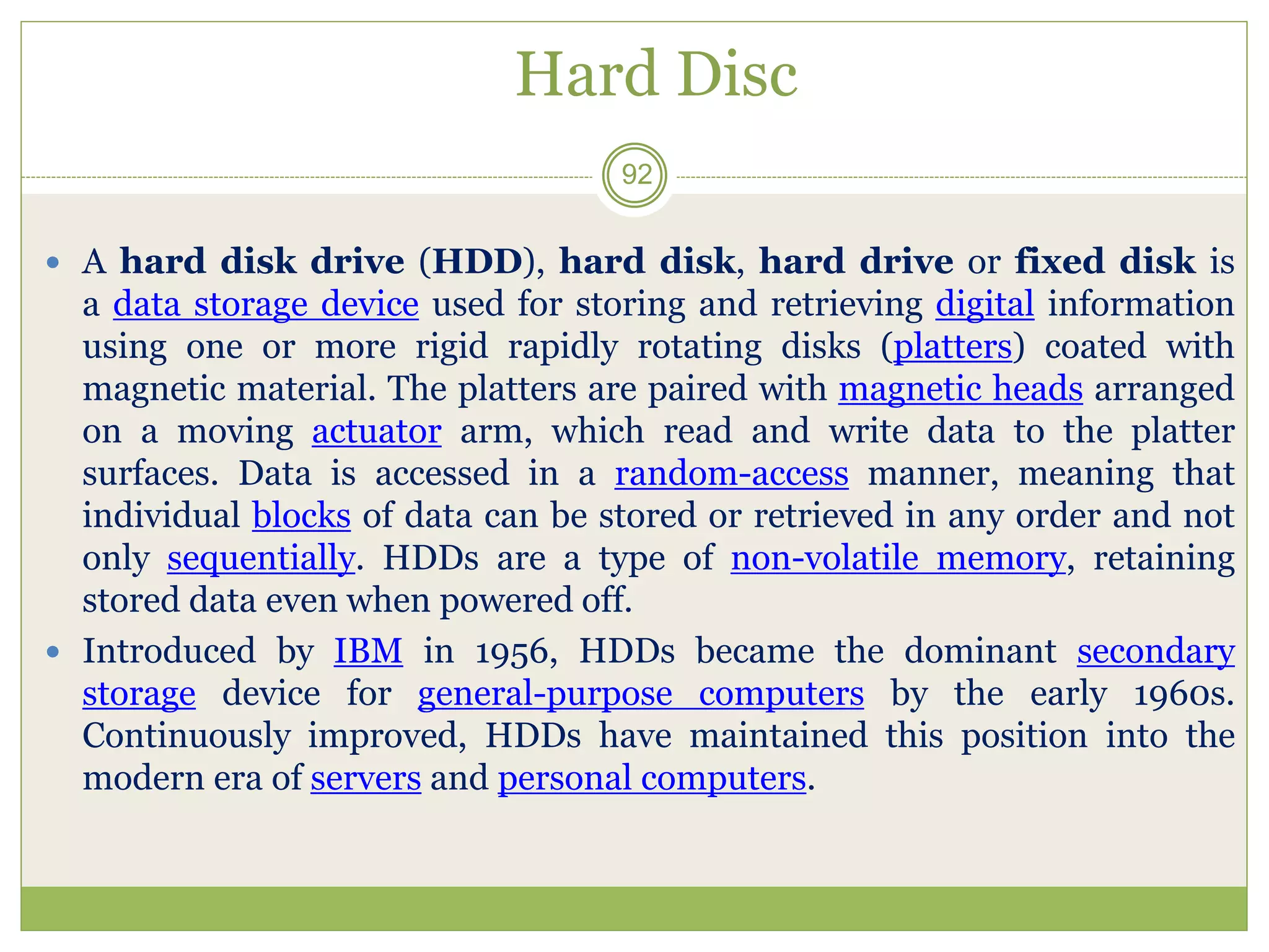 Hard Disc
 A hard disk drive (HDD), hard disk, hard drive or fixed disk is
a data storage device used for storing and retrieving digital information
using one or more rigid rapidly rotating disks (platters) coated with
magnetic material. The platters are paired with magnetic heads arranged
on a moving actuator arm, which read and write data to the platter
surfaces. Data is accessed in a random-access manner, meaning that
individual blocks of data can be stored or retrieved in any order and not
only sequentially. HDDs are a type of non-volatile memory, retaining
stored data even when powered off.
 Introduced by IBM in 1956, HDDs became the dominant secondary
storage device for general-purpose computers by the early 1960s.
Continuously improved, HDDs have maintained this position into the
modern era of servers and personal computers.
92
 