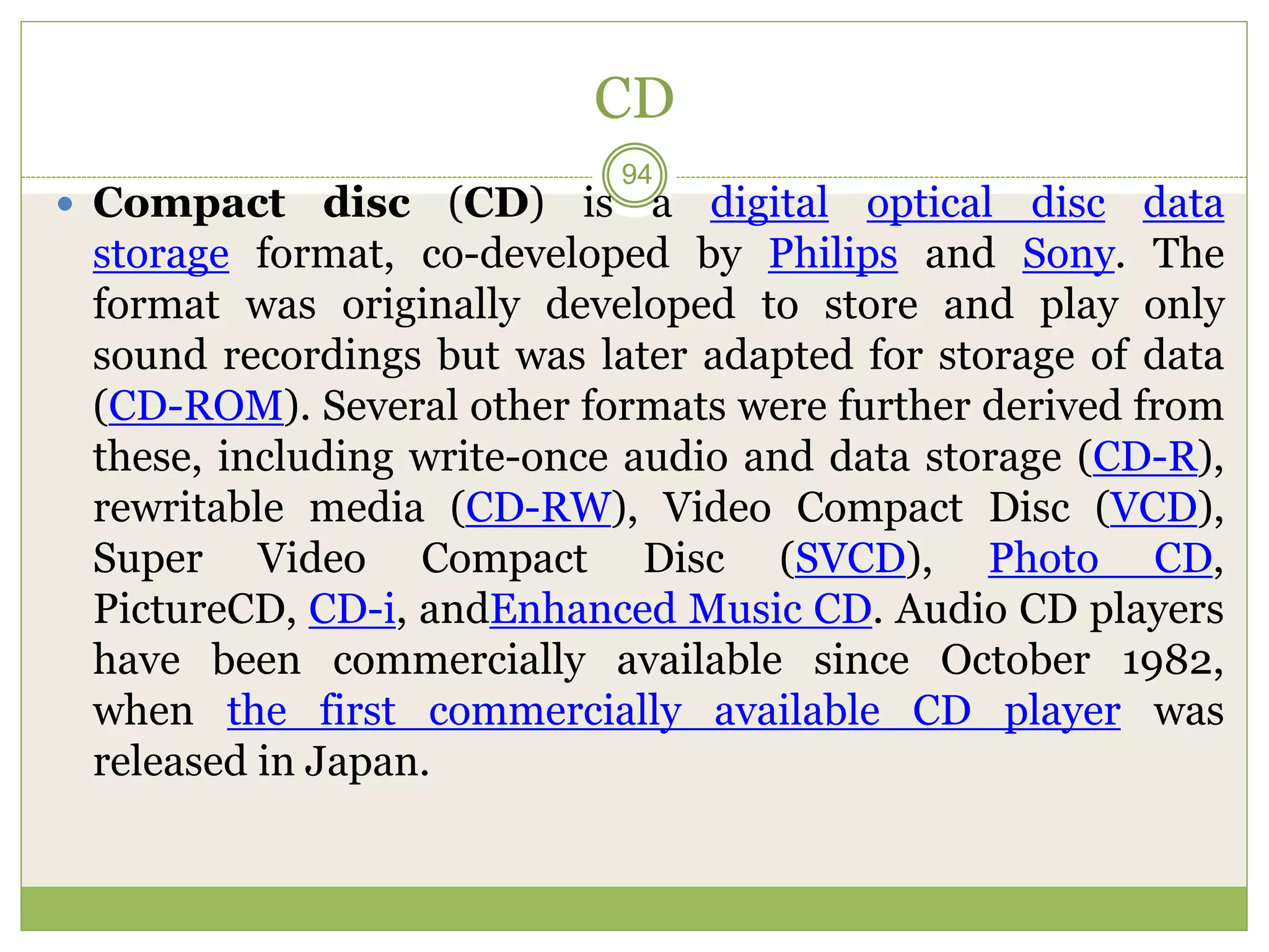 CD
 Compact disc (CD) is a digital optical disc data
storage format, co-developed by Philips and Sony. The
format was originally developed to store and play only
sound recordings but was later adapted for storage of data
(CD-ROM). Several other formats were further derived from
these, including write-once audio and data storage (CD-R),
rewritable media (CD-RW), Video Compact Disc (VCD),
Super Video Compact Disc (SVCD), Photo CD,
PictureCD, CD-i, andEnhanced Music CD. Audio CD players
have been commercially available since October 1982,
when the first commercially available CD player was
released in Japan.
94
 