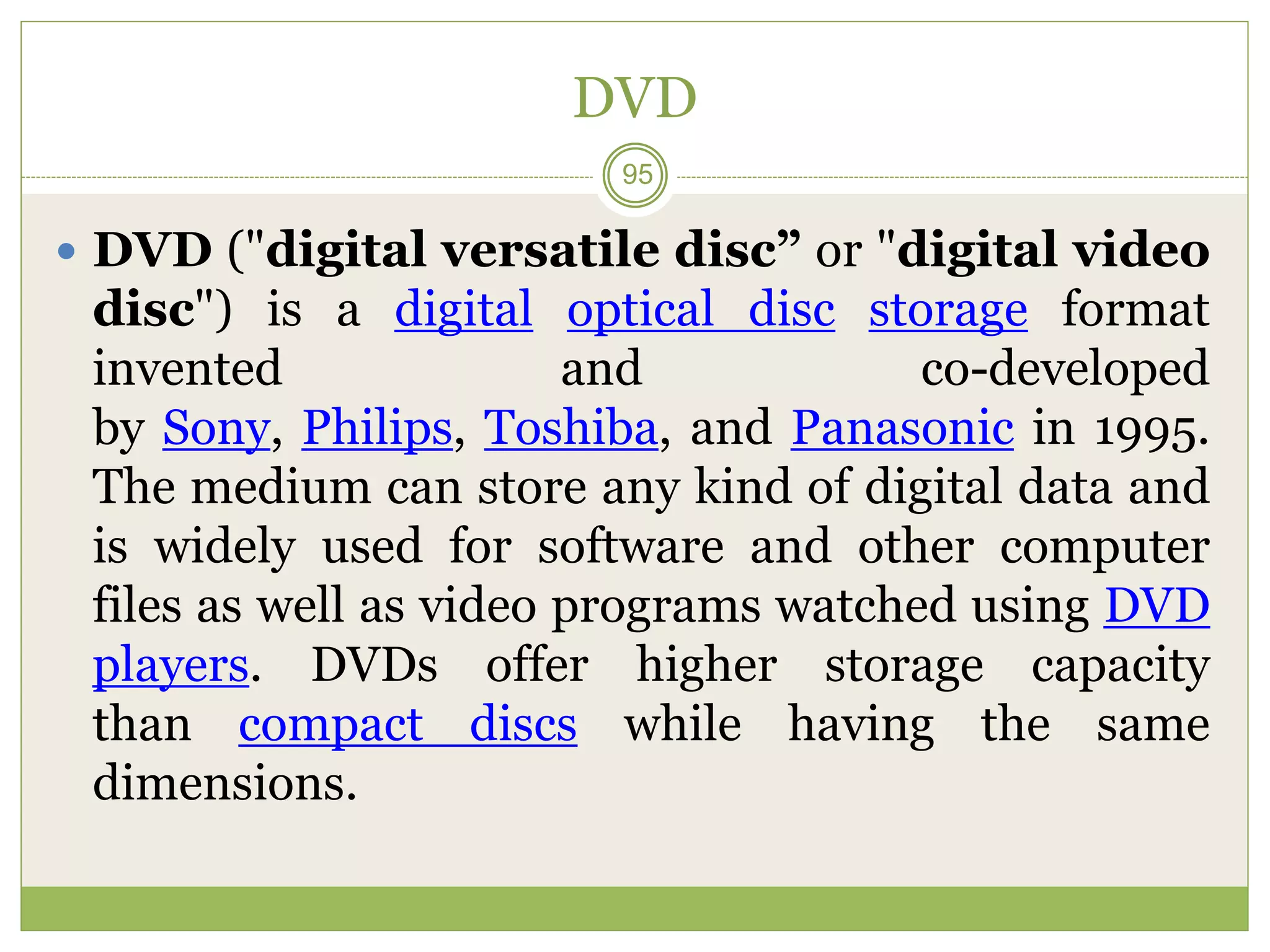 DVD
 DVD ("digital versatile disc” or "digital video
disc") is a digital optical disc storage format
invented and co-developed
by Sony, Philips, Toshiba, and Panasonic in 1995.
The medium can store any kind of digital data and
is widely used for software and other computer
files as well as video programs watched using DVD
players. DVDs offer higher storage capacity
than compact discs while having the same
dimensions.
95
 