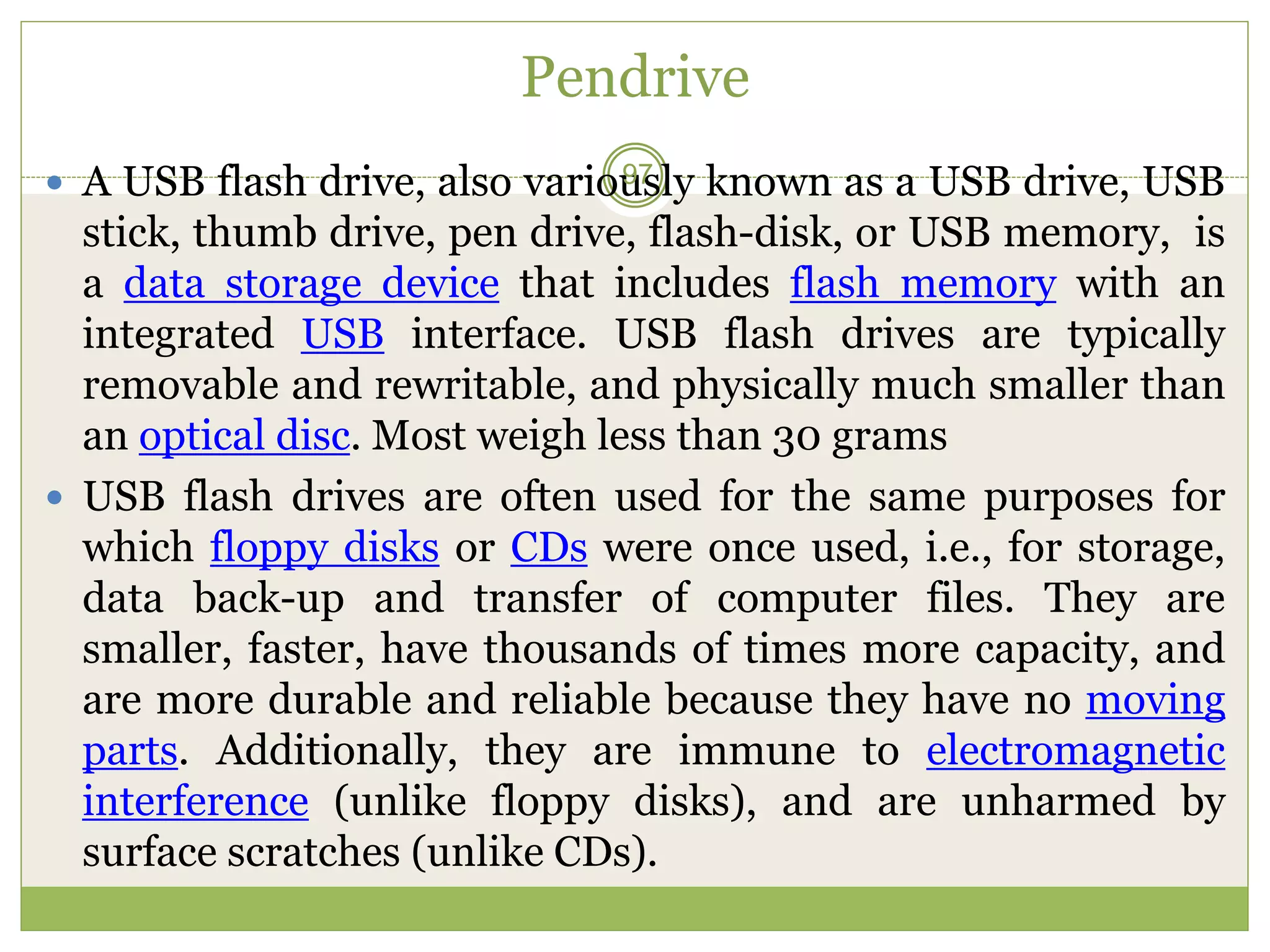Pendrive
 A USB flash drive, also variously known as a USB drive, USB
stick, thumb drive, pen drive, flash-disk, or USB memory, is
a data storage device that includes flash memory with an
integrated USB interface. USB flash drives are typically
removable and rewritable, and physically much smaller than
an optical disc. Most weigh less than 30 grams
 USB flash drives are often used for the same purposes for
which floppy disks or CDs were once used, i.e., for storage,
data back-up and transfer of computer files. They are
smaller, faster, have thousands of times more capacity, and
are more durable and reliable because they have no moving
parts. Additionally, they are immune to electromagnetic
interference (unlike floppy disks), and are unharmed by
surface scratches (unlike CDs).
97
 