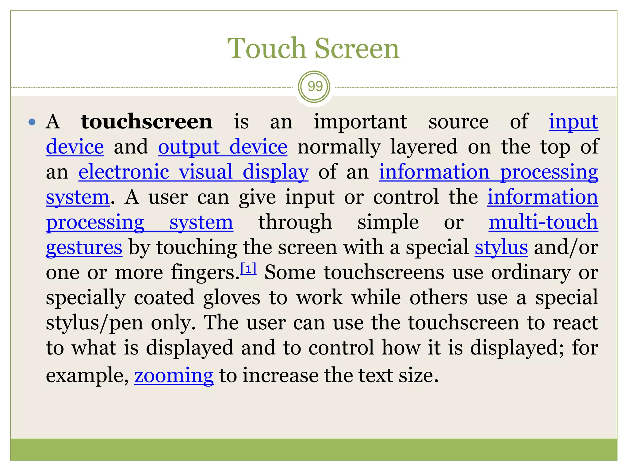 Touch Screen
 A touchscreen is an important source of input
device and output device normally layered on the top of
an electronic visual display of an information processing
system. A user can give input or control the information
processing system through simple or multi-touch
gestures by touching the screen with a special stylus and/or
one or more fingers.[1] Some touchscreens use ordinary or
specially coated gloves to work while others use a special
stylus/pen only. The user can use the touchscreen to react
to what is displayed and to control how it is displayed; for
example, zooming to increase the text size.
99
 
