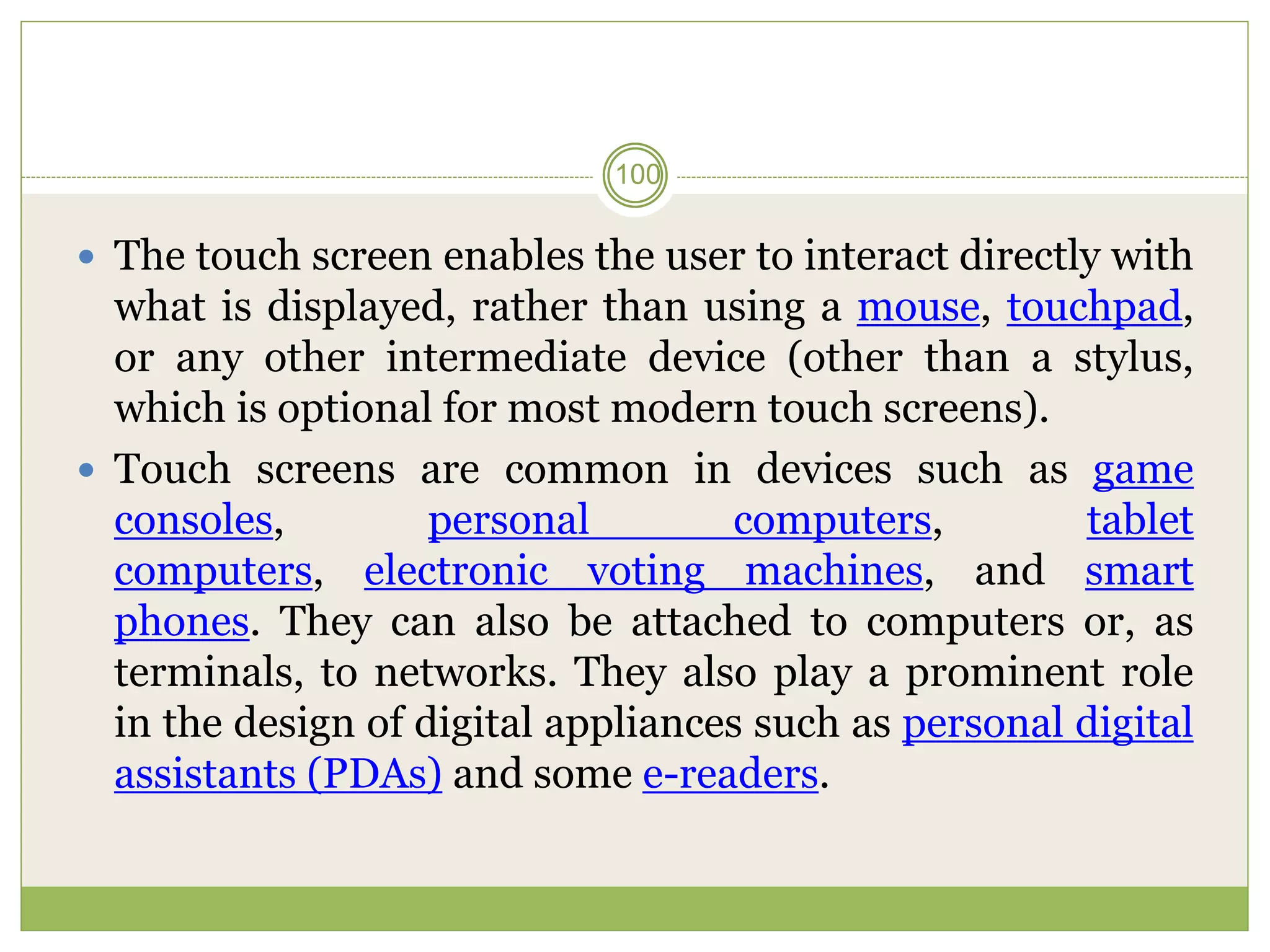  The touch screen enables the user to interact directly with
what is displayed, rather than using a mouse, touchpad,
or any other intermediate device (other than a stylus,
which is optional for most modern touch screens).
 Touch screens are common in devices such as game
consoles, personal computers, tablet
computers, electronic voting machines, and smart
phones. They can also be attached to computers or, as
terminals, to networks. They also play a prominent role
in the design of digital appliances such as personal digital
assistants (PDAs) and some e-readers.
100
 