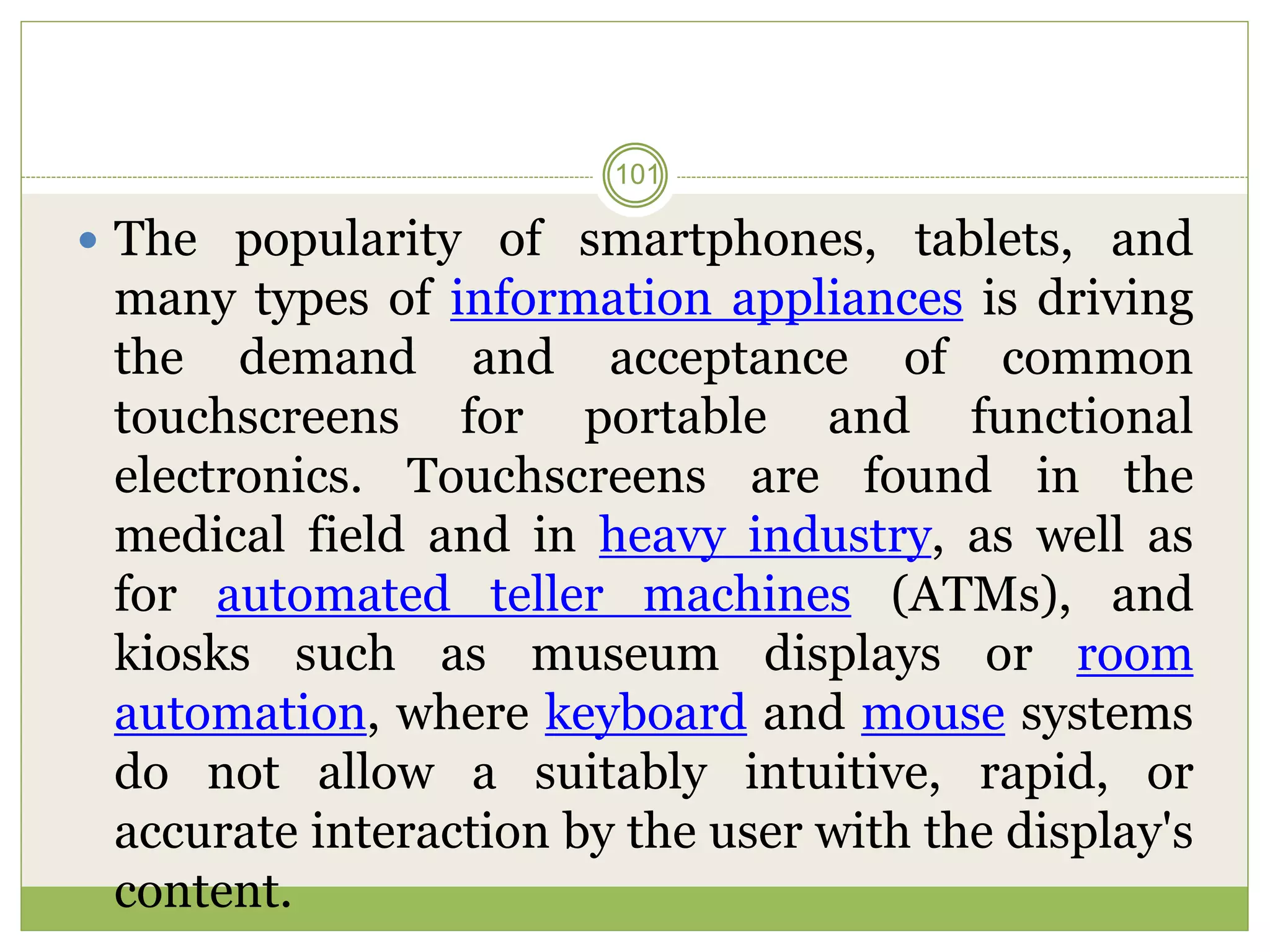  The popularity of smartphones, tablets, and
many types of information appliances is driving
the demand and acceptance of common
touchscreens for portable and functional
electronics. Touchscreens are found in the
medical field and in heavy industry, as well as
for automated teller machines (ATMs), and
kiosks such as museum displays or room
automation, where keyboard and mouse systems
do not allow a suitably intuitive, rapid, or
accurate interaction by the user with the display's
content.
101
 