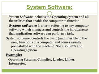 System Software:
System Software includes the Operating System and all
the utilities that enable the computer to function.
System software is a term referring to any computer
software which manages and controls the hardware so
that application software can perform a task.
System software: controls the basic (and invisible to the
user) functions of a computer and comes usually
preinstalled with the machine. See also BIOS and
Operating System.
Example:
Operating Systems, Compiler, Loader, Linker,
Interpreter.
 