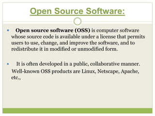 Open Source Software:
 Open source software (OSS) is computer software
whose source code is available under a license that permits
users to use, change, and improve the software, and to
redistribute it in modified or unmodified form.
 It is often developed in a public, collaborative manner.
Well-known OSS products are Linux, Netscape, Apache,
etc.,
 