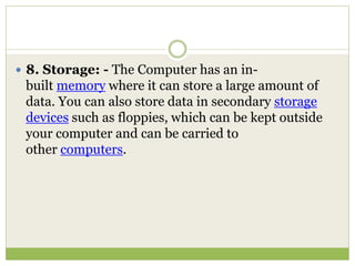  8. Storage: - The Computer has an in-
built memory where it can store a large amount of
data. You can also store data in secondary storage
devices such as floppies, which can be kept outside
your computer and can be carried to
other computers.
 