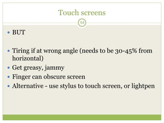64
Touch screens
 BUT
 Tiring if at wrong angle (needs to be 30-45% from
horizontal)
 Get greasy, jammy
 Finger can obscure screen
 Alternative - use stylus to touch screen, or lightpen
 