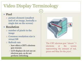 Video Display Terminology
 Pixel
 picture element (smallest
unit of an image, basically a
single dot on the screen)
 Resolution
 number of pixels in the
image
 Common resolution size is
1024x768
 Refresh rate
 how often a CRT’s electron
gun rescans
 LCD displays do not use an
electron gun, so do not
perform refreshing
83
The CRT electron gun “shoots” 3
electrons at the screen
representing the amount of red,
green and blue for the pixel.
 