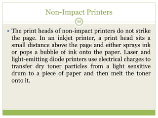 Non-Impact Printers
 The print heads of non-impact printers do not strike
the page. In an inkjet printer, a print head sits a
small distance above the page and either sprays ink
or pops a bubble of ink onto the paper. Laser and
light-emitting diode printers use electrical charges to
transfer dry toner particles from a light sensitive
drum to a piece of paper and then melt the toner
onto it.
88
 