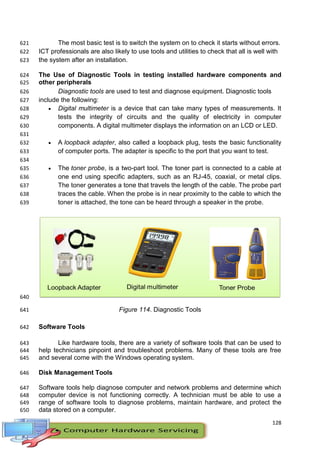 128
The most basic test is to switch the system on to check it starts without errors.
621
ICT professionals are also likely to use tools and utilities to check that all is well with
622
the system after an installation.
623
The Use of Diagnostic Tools in testing installed hardware components and
624
other peripherals
625
Diagnostic tools are used to test and diagnose equipment. Diagnostic tools
626
include the following:
627
 Digital multimeter is a device that can take many types of measurements. It
628
tests the integrity of circuits and the quality of electricity in computer
629
components. A digital multimeter displays the information on an LCD or LED.
630
631
 A loopback adapter, also called a loopback plug, tests the basic functionality
632
of computer ports. The adapter is specific to the port that you want to test.
633
634
 The toner probe, is a two-part tool. The toner part is connected to a cable at
635
one end using specific adapters, such as an RJ-45, coaxial, or metal clips.
636
The toner generates a tone that travels the length of the cable. The probe part
637
traces the cable. When the probe is in near proximity to the cable to which the
638
toner is attached, the tone can be heard through a speaker in the probe.
639
640
Figure 114. Diagnostic Tools
641
Software Tools
642
Like hardware tools, there are a variety of software tools that can be used to
643
help technicians pinpoint and troubleshoot problems. Many of these tools are free
644
and several come with the Windows operating system.
645
Disk Management Tools
646
Software tools help diagnose computer and network problems and determine which
647
computer device is not functioning correctly. A technician must be able to use a
648
range of software tools to diagnose problems, maintain hardware, and protect the
649
data stored on a computer.
650
 