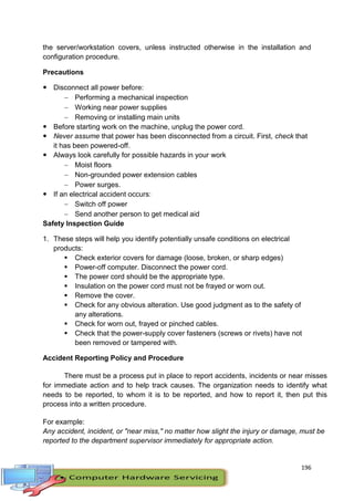196
the server/workstation covers, unless instructed otherwise in the installation and
configuration procedure.
Precautions
 Disconnect all power before:
 Performing a mechanical inspection
 Working near power supplies
 Removing or installing main units
 Before starting work on the machine, unplug the power cord.
 Never assume that power has been disconnected from a circuit. First, check that
it has been powered-off.
 Always look carefully for possible hazards in your work
 Moist floors
 Non-grounded power extension cables
 Power surges.
 If an electrical accident occurs:
 Switch off power
 Send another person to get medical aid
Safety Inspection Guide
1. These steps will help you identify potentially unsafe conditions on electrical
products:
 Check exterior covers for damage (loose, broken, or sharp edges)
 Power-off computer. Disconnect the power cord.
 The power cord should be the appropriate type.
 Insulation on the power cord must not be frayed or worn out.
 Remove the cover.
 Check for any obvious alteration. Use good judgment as to the safety of
any alterations.
 Check for worn out, frayed or pinched cables.
 Check that the power-supply cover fasteners (screws or rivets) have not
been removed or tampered with.
Accident Reporting Policy and Procedure
There must be a process put in place to report accidents, incidents or near misses
for immediate action and to help track causes. The organization needs to identify what
needs to be reported, to whom it is to be reported, and how to report it, then put this
process into a written procedure.
For example:
Any accident, incident, or "near miss," no matter how slight the injury or damage, must be
reported to the department supervisor immediately for appropriate action.
 
