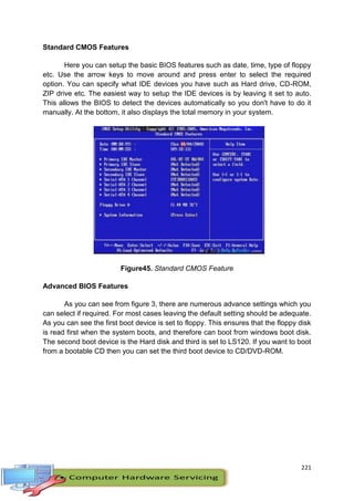 221
Standard CMOS Features
Here you can setup the basic BIOS features such as date, time, type of floppy
etc. Use the arrow keys to move around and press enter to select the required
option. You can specify what IDE devices you have such as Hard drive, CD-ROM,
ZIP drive etc. The easiest way to setup the IDE devices is by leaving it set to auto.
This allows the BIOS to detect the devices automatically so you don't have to do it
manually. At the bottom, it also displays the total memory in your system.
Figure45. Standard CMOS Feature
Advanced BIOS Features
As you can see from figure 3, there are numerous advance settings which you
can select if required. For most cases leaving the default setting should be adequate.
As you can see the first boot device is set to floppy. This ensures that the floppy disk
is read first when the system boots, and therefore can boot from windows boot disk.
The second boot device is the Hard disk and third is set to LS120. If you want to boot
from a bootable CD then you can set the third boot device to CD/DVD-ROM.
 