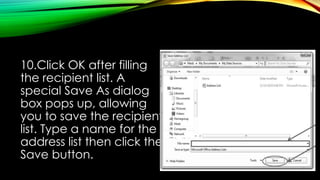 10.Click OK after filling
the recipient list. A
special Save As dialog
box pops up, allowing
you to save the recipient
list. Type a name for the
address list then click the
Save button.
 