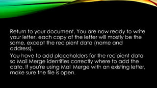 Return to your document. You are now ready to write
your letter, each copy of the letter will mostly be the
same, except the recipient data (name and
address).
You have to add placeholders for the recipient data
so Mail Merge identifies correctly where to add the
data. If you're using Mail Merge with an existing letter,
make sure the file is open.
 