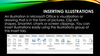 INSERTING ILLUSTRATIONS
An illustration in Microsoft Office is visualization or
drawing that is in the form of pictures, Clip Art,
shapes, SmartArt, charts or screen clippings. You can
insert illustrations easily using the Illustrations group of
the Insert tab.
 