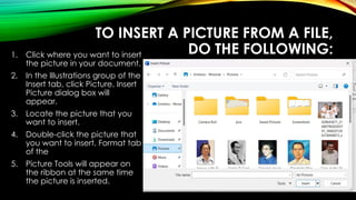 TO INSERT A PICTURE FROM A FILE,
DO THE FOLLOWING:
1. Click where you want to insert
the picture in your document.
2. In the Illustrations group of the
Insert tab, click Picture. Insert
Picture dialog box will
appear.
3. Locate the picture that you
want to insert.
4. Double-click the picture that
you want to insert. Format tab
of the
5. Picture Tools will appear on
the ribbon at the same time
the picture is inserted.
 