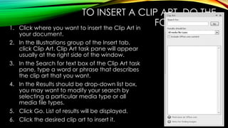 TO INSERT A CLIP ART, DO THE
FOLLOWING:
1. Click where you want to insert the Clip Art in
your document.
2. In the Illustrations group of the Insert tab,
click Clip Art. Clip Art task pane will appear
usually at the right side of the window.
3. In the Search for text box of the Clip Art task
pane, type a word or phrase that describes
the clip art that you want.
4. In the Results should be drop-down list box,
you may want to modify your search by
selecting a particular media type or all
media file types.
5. Click Go. List of results will be displayed.
6. Click the desired clip art to insert it.
 