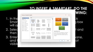 TO INSERT A SMARTART, DO THE
FOLLOWING:
1. In the Illustrations group of the Insert tab, click
SmartArt. Choose a SmartArt Graphic dialog box
will appear.
2. Select from the list of SmartArt that you want and
then click OK.
3. Enter your text by clicking [Text] in the Text pane,
and then type your text. If the Text pane is not
visible, click the control as shown.
 