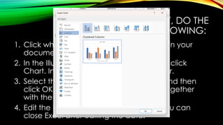 TO INSERT A CHART, DO THE
FOLLOWING:
1. Click where you want to insert the chart in your
document.
2. In the Illustrations group of the Insert tab, click
Chart. Insert Chart dialog box will appear.
3. Select the type of chart that you want and then
click OK. MS Excel window will appear together
with the chart.
4. Edit the data in the MS Excel window. You can
close Excel after editing the data.
 
