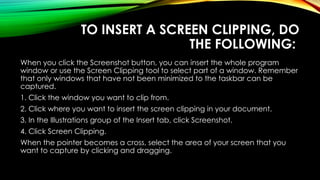 TO INSERT A SCREEN CLIPPING, DO
THE FOLLOWING:
When you click the Screenshot button, you can insert the whole program
window or use the Screen Clipping tool to select part of a window. Remember
that only windows that have not been minimized to the taskbar can be
captured.
1. Click the window you want to clip from.
2. Click where you want to insert the screen clipping in your document.
3. In the Illustrations group of the Insert tab, click Screenshot.
4. Click Screen Clipping.
When the pointer becomes a cross, select the area of your screen that you
want to capture by clicking and dragging.
 