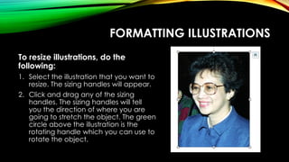 FORMATTING ILLUSTRATIONS
To resize illustrations, do the
following:
1. Select the illustration that you want to
resize. The sizing handles will appear.
2. Click and drag any of the sizing
handles. The sizing handles will tell
you the direction of where you are
going to stretch the object. The green
circle above the illustration is the
rotating handle which you can use to
rotate the object.
 