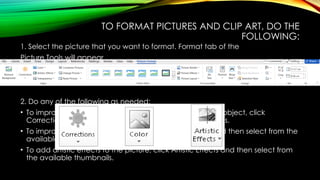 TO FORMAT PICTURES AND CLIP ART, DO THE
FOLLOWING:
1. Select the picture that you want to format. Format tab of the
Picture Tools will appear.
2. Do any of the following as needed:
• To improve the brightness, contrast and sharpness of the object, click
Corrections and then select from the available thumbnails.
• To improve the color quality of the object, click Color and then select from the
available thumbnails.
• To add artistic effects to the picture, click Artistic Effects and then select from
the available thumbnails.
 