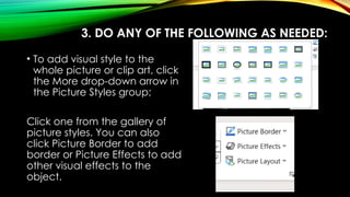 3. DO ANY OF THE FOLLOWING AS NEEDED:
• To add visual style to the
whole picture or clip art, click
the More drop-down arrow in
the Picture Styles group;
Click one from the gallery of
picture styles. You can also
click Picture Border to add
border or Picture Effects to add
other visual effects to the
object.
 